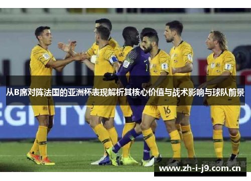 从B席对阵法国的亚洲杯表现解析其核心价值与战术影响与球队前景 从B席对阵法国的亚洲杯表现解析其核心价值与战术影响与球队前景